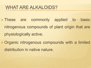 WHAT ARE ALKALOIDS?

   These    are    commonly         applied   to   basic
    nitrogenous compounds of plant origin that are
    physiologically active.

   Organic nitrogenous compounds with a limited
    distribution in native nature.
 