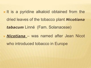    It is a pyridine alkaloid obtained from the
    dried leaves of the tobacco plant Nicotiana
    tabacum Linné (Fam. Solanaceae)

   Nicotiana – was named after Jean Nicot

    who introduced tobacco in Europe
 