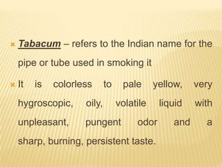    Tabacum – refers to the Indian name for the
    pipe or tube used in smoking it

   It   is   colorless      to    pale      yellow,   very
    hygroscopic,     oily,        volatile    liquid   with
    unpleasant,      pungent           odor      and     a
    sharp, burning, persistent taste.
 