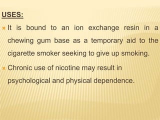 USES:
   It is bound to an ion exchange resin in a
    chewing gum base as a temporary aid to the
    cigarette smoker seeking to give up smoking.

   Chronic use of nicotine may result in
    psychological and physical dependence.
 