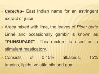    Catechu- East Indian name for an astringent
    extract or juice
   Areca mixed with lime, the leaves of Piper bette
    Linné and occasionally gambir is known as
    “PUNSUPARI”. This mixture is used as a
    stimulant masticatory.
   Consists      of    0.45%       alkaloids,   15%
    tannins, lipids, volatile oils and gum.
 