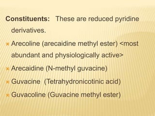 Constituents: These are reduced pyridine
    derivatives.
   Arecoline (arecaidine methyl ester) <most
    abundant and physiologically active>
   Arecaidine (N-methyl guvacine)
   Guvacine (Tetrahydronicotinic acid)
   Guvacoline (Guvacine methyl ester)
 