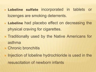    Lobeline sulfate   incorporated in tablets or
    lozenges are smoking deterrents.
   Lobeline   had placebo effect on decreasing the
    physical craving for cigarettes.
   Traditionally used by the Native Americans for
  asthma
 Chronic bronchitis

   Injection of lobeline hydrochloride is used in the
    resuscitation of newborn infants
 