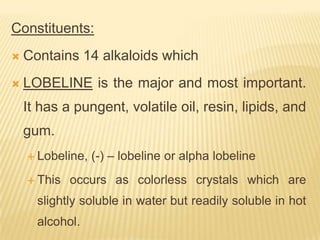 Constituents:
   Contains 14 alkaloids which
   LOBELINE is the major and most important.
    It has a pungent, volatile oil, resin, lipids, and
    gum.
     Lobeline,   (-) – lobeline or alpha lobeline
     This   occurs as colorless crystals which are
      slightly soluble in water but readily soluble in hot
      alcohol.
 