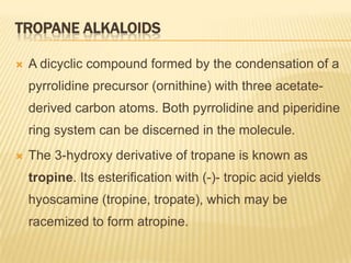 TROPANE ALKALOIDS

   A dicyclic compound formed by the condensation of a
    pyrrolidine precursor (ornithine) with three acetate-
    derived carbon atoms. Both pyrrolidine and piperidine
    ring system can be discerned in the molecule.
   The 3-hydroxy derivative of tropane is known as
    tropine. Its esterification with (-)- tropic acid yields
    hyoscamine (tropine, tropate), which may be
    racemized to form atropine.
 