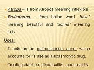    Atropa – is from Atropos meaning inflexible
   Belladonna – from Italian word “bella”
    meaning beautiful and “donna” meaning
    lady

Uses:

   It acts as an antimuscarinic agent which
    accounts for its use as a spasmolytic drug.

   Treating diarrhea, diverticulitis , pancreatitis
 
