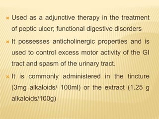    Used as a adjunctive therapy in the treatment
    of peptic ulcer; functional digestive disorders
   It possesses anticholinergic properties and is
    used to control excess motor activity of the GI
    tract and spasm of the urinary tract.
   It is commonly administered in the tincture
    (3mg alkaloids/ 100ml) or the extract (1.25 g
    alkaloids/100g)
 