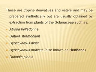 These are tropine derivatives and esters and may be
    prepared synthetically but are usually obtained by
    extraction from plants of the Solanaceae such as:
   Atropa belladonna
   Datura stramonium
   Hyoscyamus niger
   Hyoscyamus muticus (also known as Henbane)
   Dubosia plants
 