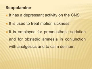 Scopolamine
   It has a depressant activity on the CNS.

   It is used to treat motion sickness.

   It is employed for preanesthetic sedation
    and for obstetric amnesia in conjunction
    with analgesics and to calm delirium.
 