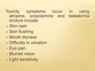 Toxicity     symptoms     occur in using
  atropine, scopolamine and belladonna
  tincture include:
 Skin rash
 Skin flushing
 Mouth dryness
 Difficulty in urination
 Eye pain
 Blurred vision
 Light sensitivity
 