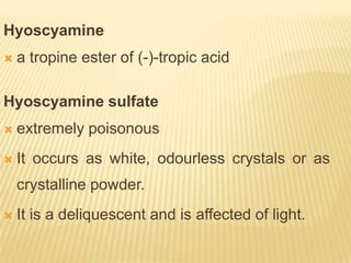Hyoscyamine
   a tropine ester of (-)-tropic acid

Hyoscyamine sulfate
   extremely poisonous
   It occurs as white, odourless crystals or as
    crystalline powder.
   It is a deliquescent and is affected of light.
 