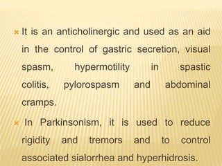    It is an anticholinergic and used as an aid
    in the control of gastric secretion, visual
    spasm,       hypermotility         in        spastic
    colitis,   pylorospasm       and        abdominal
    cramps.

   In Parkinsonism, it is used to reduce
    rigidity   and   tremors     and        to   control
    associated sialorrhea and hyperhidrosis.
 