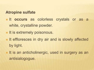 Atropine sulfate
   It occurs as colorless crystals or as a
    white, crystalline powder.
   It is extremely poisonous.
   It effloresces in dry air and is slowly affected
    by light.
   It is an anticholinergic, used in surgery as an
    antisialogogue.
 