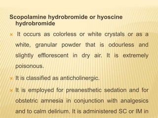 Scopolamine hydrobromide or hyoscine
  hydrobromide
   It occurs as colorless or white crystals or as a
    white, granular powder that is odourless and
    slightly efflorescent in dry air. It is extremely
    poisonous.

   It is classified as anticholinergic.

   It is employed for preanesthetic sedation and for
    obstetric amnesia in conjunction with analgesics
    and to calm delirium. It is administered SC or IM in
 
