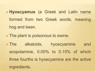    Hyoscyamus (a Greek and Latin name
    formed from two Greek words, meaning
    hog and bean.

   The plant is poisonous to swine.

   The     alkaloids,    hyoscyamine      and
    scopolamine, 0.05% to 0.15% of which
    three fourths is hyoscyamine are the active
    ingredients.
 