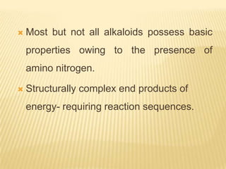    Most but not all alkaloids possess basic
    properties owing to the presence of
    amino nitrogen.

   Structurally complex end products of
    energy- requiring reaction sequences.
 