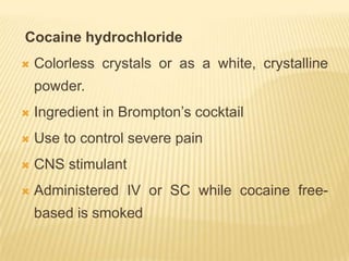 Cocaine hydrochloride
   Colorless crystals or as a white, crystalline
    powder.
   Ingredient in Brompton’s cocktail
   Use to control severe pain
   CNS stimulant
   Administered IV or SC while cocaine free-
    based is smoked
 