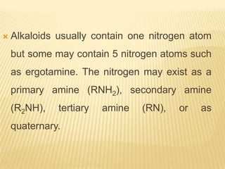    Alkaloids usually contain one nitrogen atom
    but some may contain 5 nitrogen atoms such
    as ergotamine. The nitrogen may exist as a
    primary amine (RNH2), secondary amine
    (R2NH),   tertiary   amine   (RN),   or   as
    quaternary.
 
