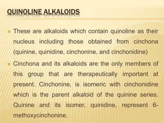 QUINOLINE ALKALOIDS

   These are alkaloids which contain quinoline as their
    nucleus including those obtained from cinchona
    (quinine, quinidine, cinchonine, and cinchonidine)
   Cinchona and its alkaloids are the only members of
    this group that are therapeutically important at
    present. Cinchonine, is isomeric with cinchonidine
    which is the parent alkaloid of the quinine series.
    Quinine and its isomer, quinidine, represent 6-
    methoxycinchonine.
 