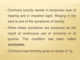    Cinchona toxicity results in temporary loss of
    hearing and in impaired sight. Ringing in the
    ears is one of the symptoms of toxicity.
   When these symptoms are produced as the
    result of continuous use of cinchona or of
    quinine. The condition has been called
    cinchoism.
   Cinchona was formerly given in doses of 1g.
 