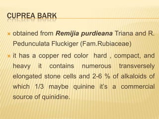 CUPREA BARK

   obtained from Remijia purdieana Triana and R.
    Pedunculata Fluckiger (Fam.Rubiaceae)
   it has a copper red color hard , compact, and
    heavy   it   contains   numerous   transversely
    elongated stone cells and 2-6 % of alkaloids of
    which 1/3 maybe quinine it’s a commercial
    source of quinidine.
 