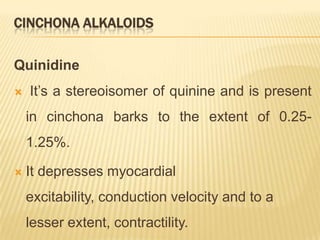 CINCHONA ALKALOIDS

Quinidine
   It’s a stereoisomer of quinine and is present
    in cinchona barks to the extent of 0.25-
    1.25%.

   It depresses myocardial
    excitability, conduction velocity and to a
    lesser extent, contractility.
 