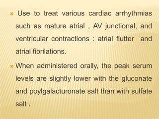    Use to treat various cardiac arrhythmias
    such as mature atrial , AV junctional, and
    ventricular contractions : atrial flutter and
    atrial fibrilations.

   When administered orally, the peak serum
    levels are slightly lower with the gluconate
    and poylgalacturonate salt than with sulfate
    salt .
 