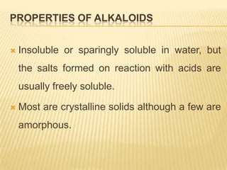 PROPERTIES OF ALKALOIDS


   Insoluble or sparingly soluble in water, but
    the salts formed on reaction with acids are
    usually freely soluble.

   Most are crystalline solids although a few are
    amorphous.
 