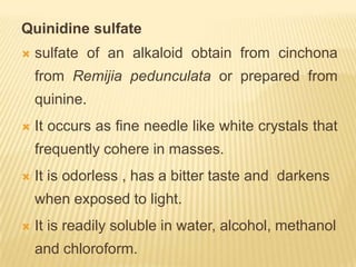 Quinidine sulfate
   sulfate of an alkaloid obtain from cinchona
    from Remijia pedunculata or prepared from
    quinine.
   It occurs as fine needle like white crystals that
    frequently cohere in masses.
   It is odorless , has a bitter taste and darkens
    when exposed to light.
   It is readily soluble in water, alcohol, methanol
    and chloroform.
 