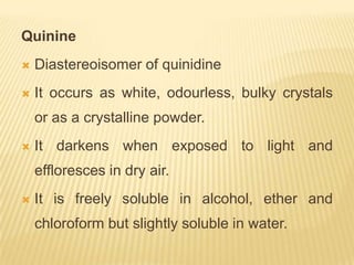 Quinine
   Diastereoisomer of quinidine
   It occurs as white, odourless, bulky crystals
    or as a crystalline powder.
   It darkens when exposed to light and
    effloresces in dry air.
   It is freely soluble in alcohol, ether and
    chloroform but slightly soluble in water.
 