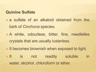 Quinine Sulfate
   a sulfate of an alkaloid obtained from the
    bark of Cinchona species.
   A white, odourless, bitter, fine, needlelike
    crystals that are usually lusterless.
   It becomes brownish when exposed to light.
   It    is     not     readily      soluble   in
    water, alcohol, chloroform or ether.
 