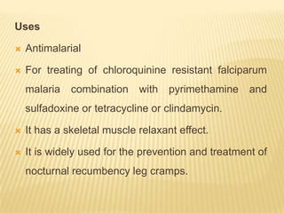 Uses

   Antimalarial

   For treating of chloroquinine resistant falciparum
    malaria   combination    with   pyrimethamine    and
    sulfadoxine or tetracycline or clindamycin.

   It has a skeletal muscle relaxant effect.

   It is widely used for the prevention and treatment of
    nocturnal recumbency leg cramps.
 