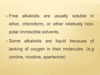    Free alkaloids are usually soluble in
    ether, chloroform, or other relatively non-
    polar immiscible solvents.

   Some alkaloids are liquid because of
    lacking of oxygen in their molecules. (e.g
    coniine, nicotine, spartenine)
 