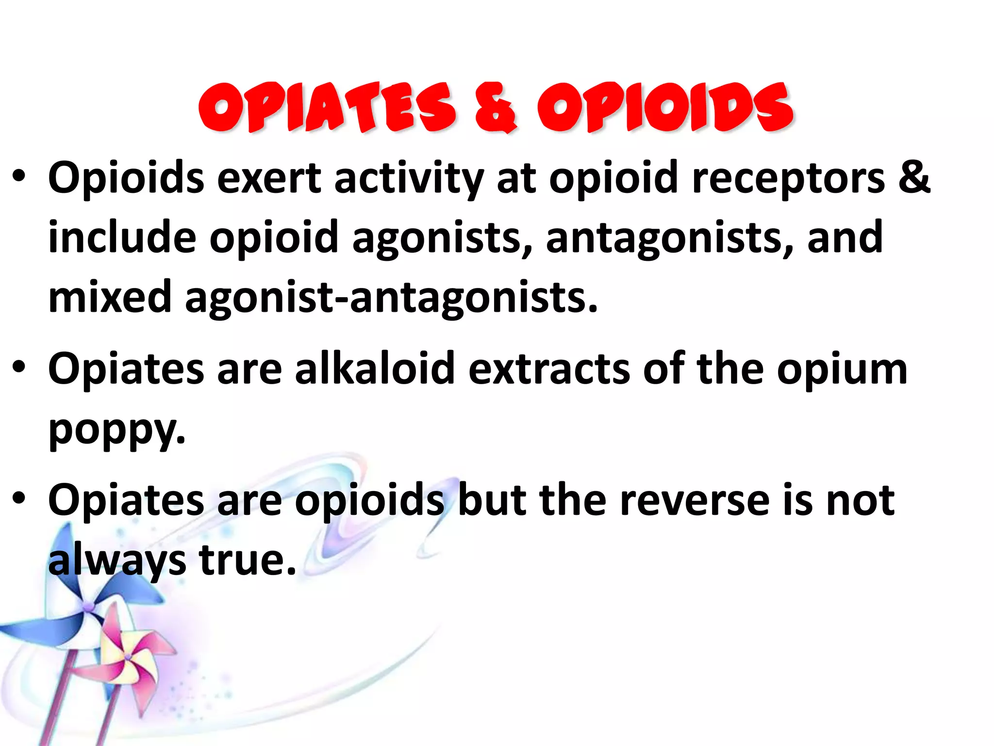 OPIATES & OPIOIDS
• Opioids exert activity at opioid receptors &
include opioid agonists, antagonists, and
mixed agonist-antagonists.
• Opiates are alkaloid extracts of the opium
poppy.
• Opiates are opioids but the reverse is not
always true.
 