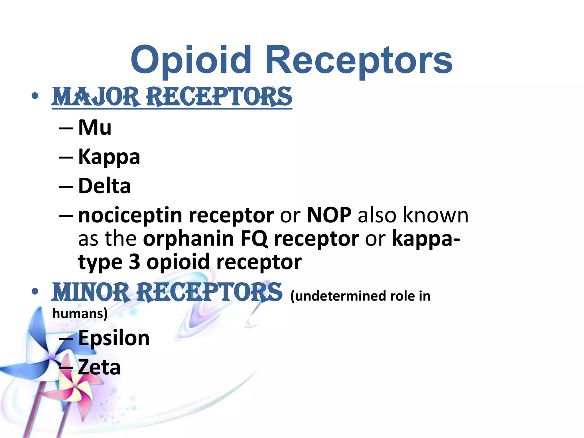 Opioid Receptors
• Majorreceptors
– Mu
– Kappa
– Delta
– nociceptin receptor or NOP also known
as the orphanin FQ receptor or kappa-
type 3 opioid receptor
• Minorreceptors (undetermined role in humans)
– Epsilon
– Zeta
 