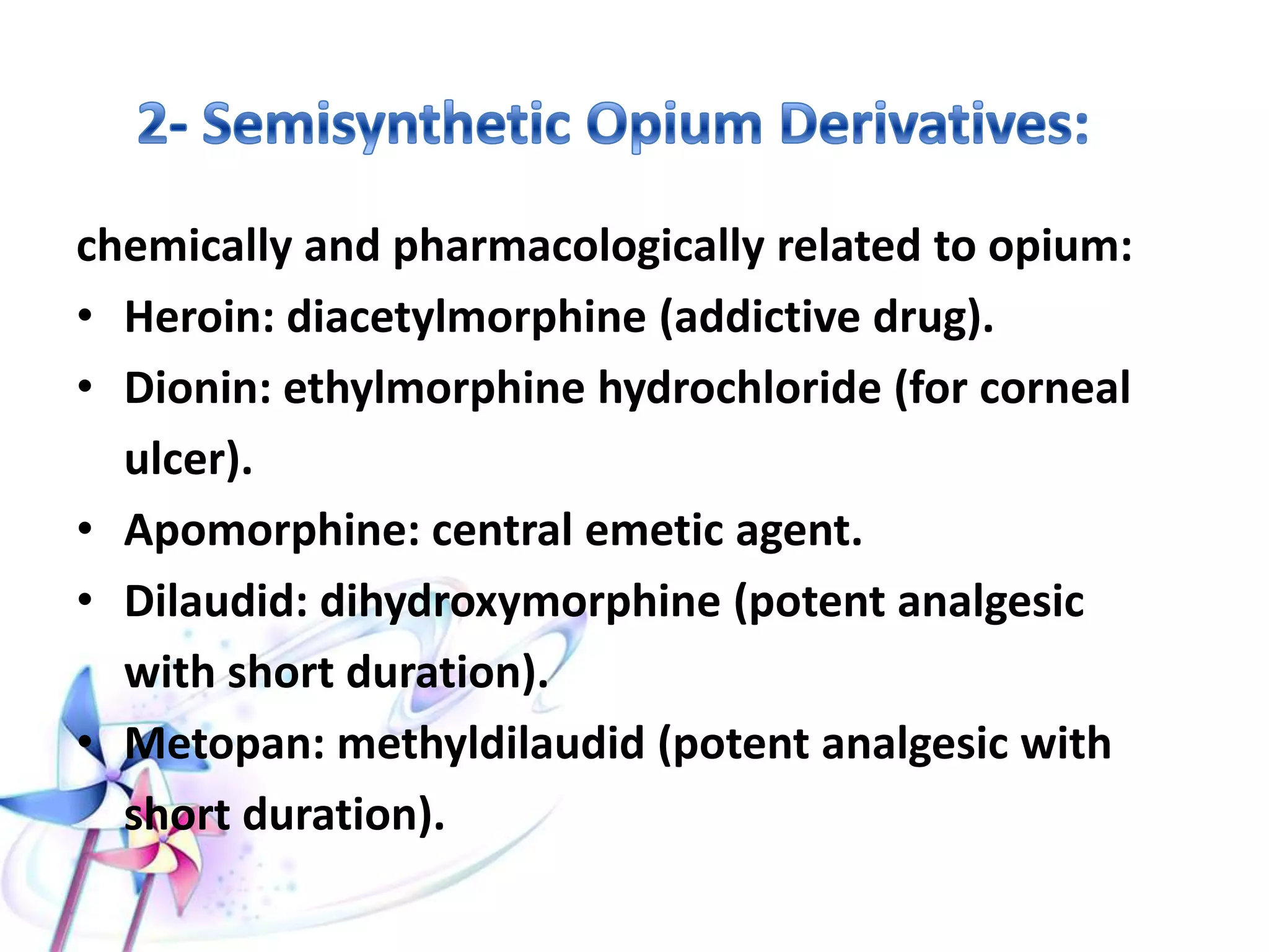 chemically and pharmacologically related to opium:
• Heroin: diacetylmorphine (addictive drug).
• Dionin: ethylmorphine hydrochloride (for corneal
ulcer).
• Apomorphine: central emetic agent.
• Dilaudid: dihydroxymorphine (potent analgesic
with short duration).
• Metopan: methyldilaudid (potent analgesic with
short duration).
 