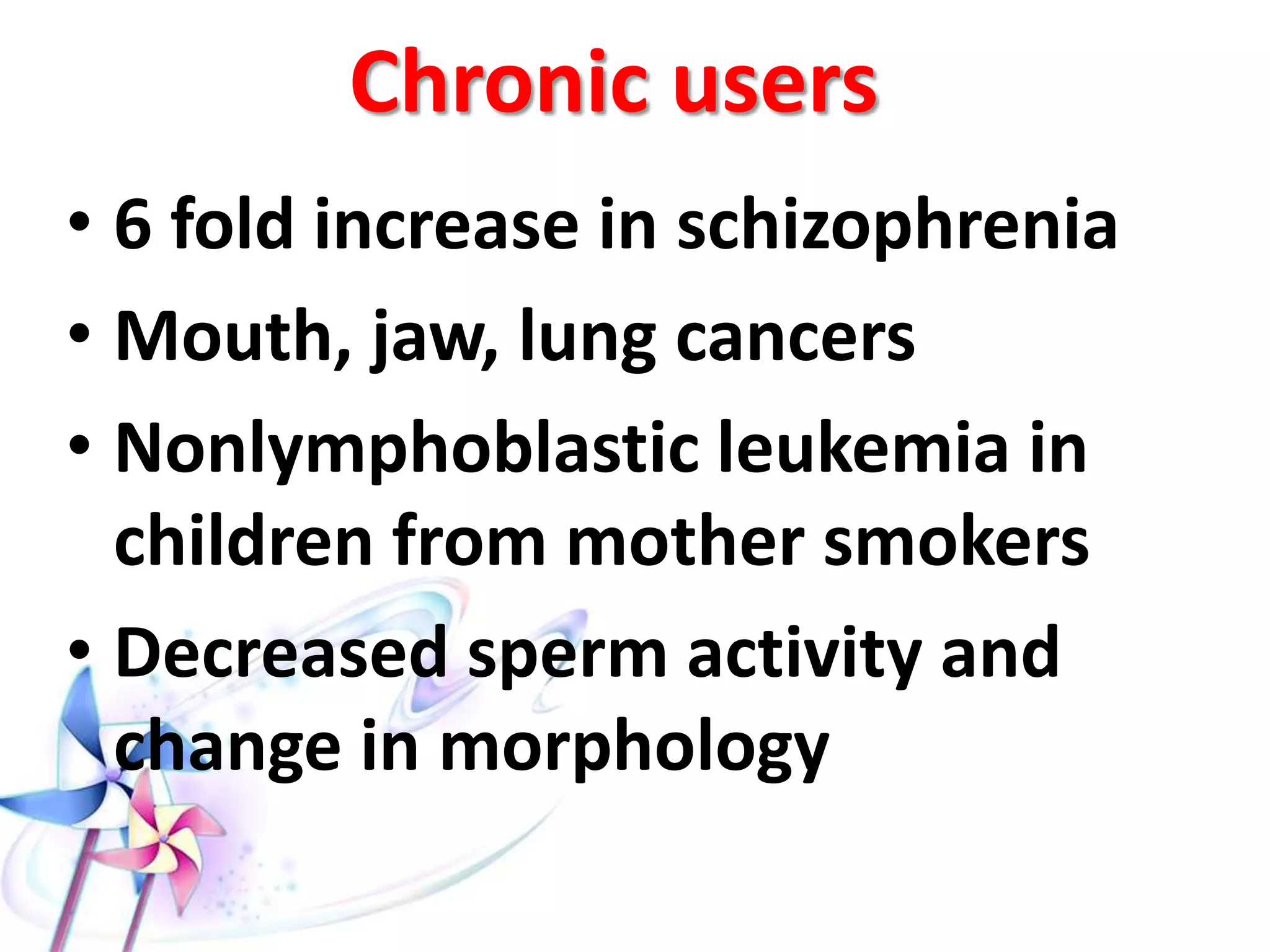  Nervous disorders such as:
 Dilated reactive pupils (with conjunctival
injection).
 Ataxia.
 Tinnitus.
 Hyperreflexia.
 Hypothermia.
 With large doses, the effect varies from mild anxiety to
paranoid behavior to acute psychosis with impaired
complex motor functions.
 Cardiovascular: tachycardia with blood pressure changes
and increase in myocardial O2 demand (may be due to
autonomic NS stimulation).
 Respiratory: chronic bronchitis, rhinitis, pharyngitis,
horsiness of voice (due to smoking).
 