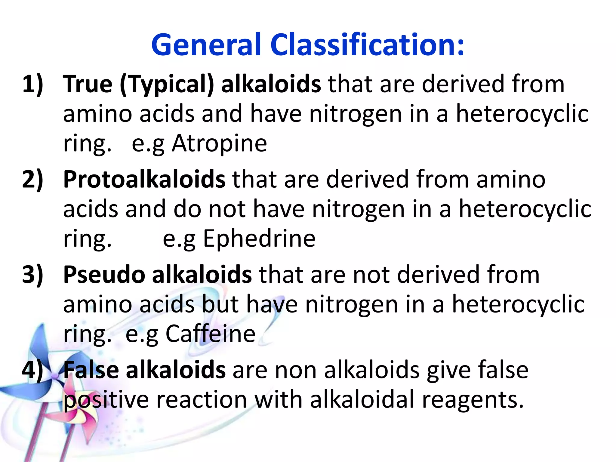 General Classification:
1) True (Typical) alkaloids that are derived from
amino acids and have nitrogen in a heterocyclic
ring. e.g Atropine
2) Protoalkaloids that are derived from amino
acids and do not have nitrogen in a heterocyclic
ring. e.g Ephedrine
3) Pseudo alkaloids that are not derived from
amino acids but have nitrogen in a heterocyclic
ring. e.g Caffeine
4) False alkaloids are non alkaloids give false
positive reaction with alkaloidal reagents.
 