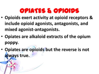 OPIATES & OPIOIDS
• Opioids exert activity at opioid receptors &
include opioid agonists, antagonists, and
mixed agonist-antagonists.
• Opiates are alkaloid extracts of the opium
poppy.
• Opiates are opioids but the reverse is not
always true.
 