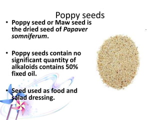 Poppy seeds
• Poppy seed or Maw seed is
the dried seed of Papaver
somniferum.
• Poppy seeds contain no
significant quantity of
alkaloids contains 50%
fixed oil.
• Seed used as food and
salad dressing.
 
