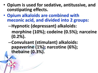 • Opium is used for sedative, antitussive, and
constipating effects.
• Opium alkaloids are combined with
meconic acid, and divided into 2 groups:
–Hypnotic (depressant) alkaloids:
morphine (10%); codeine (0.5%); narceine
(0.2%).
–Convulsant (stimulant) alkaloids:
papaverine (1%); narcotine (6%);
thebaine (0.3%).
 
