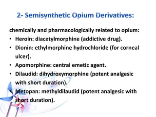 chemically and pharmacologically related to opium:
• Heroin: diacetylmorphine (addictive drug).
• Dionin: ethylmorphine hydrochloride (for corneal
ulcer).
• Apomorphine: central emetic agent.
• Dilaudid: dihydroxymorphine (potent analgesic
with short duration).
• Metopan: methyldilaudid (potent analgesic with
short duration).
 