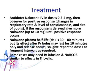 Clinical Features (cont.)
• Subnormal temperature or even hypothermia.
• Decreased all body secretions except sweating
leading to moist cold skin (cold sweat).
• Cyanosis.
• Rhabdomyolysis: elevated CPK.
• Cardiac conduction defects including LBBB
• Wide QRS (more with propoxyphene).
• Noncardiogenic pulmonary edema, particularly with
heroin, codeine, and methadone overdoses.
 
