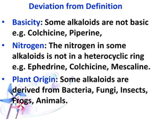 Deviation from Definition
• Basicity: Some alkaloids are not basic
e.g. Colchicine, Piperine,
• Nitrogen: The nitrogen in some
alkaloids is not in a heterocyclic ring
e.g. Ephedrine, Colchicine, Mescaline.
• Plant Origin: Some alkaloids are
derived from Bacteria, Fungi, Insects,
Frogs, Animals.
 