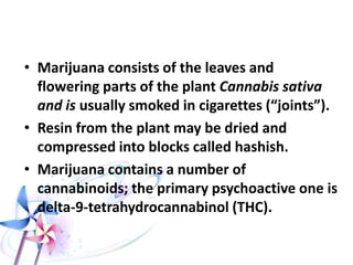CANNABIS
• From the group of hallucinogens
• Psychological & Neurological: affects behavior,
cognition, perception, and performance.
• These effects are dose-dependent.
• Disorientation in time and place.
• Euphoric, talkative, joking and pleased with
himself, may have fear of death and dysphoria.
• Hallucinations , illusions, delusions
• Accentuation of auditory perception.
• Hyperphagia, especially to sweets.
 