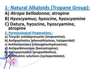 • Anticholinergics are antagonists for the
neurotransmitter acetylcholine.
• Acetylcholine receptors are the muscarinic &
nicotininc receptors in the periphery and
cholinergic receptors centrally.
• Anticholinergics can be natural or synthetic
compounds.
 