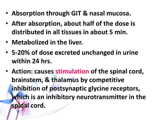 STRYCHNINE
• It is the main alkaloid
found in the seeds of
Strychnos Nux vomica.
The seeds are hard, flat
biconcave discoid in
shape, 1-2 cm in
diameter, brownish-gray
and covered with hair
(velvet appearance).
• Mainly accidental
toxicity.
• Fatal dose about 30 mg.
• Fatal period: 2h.
 