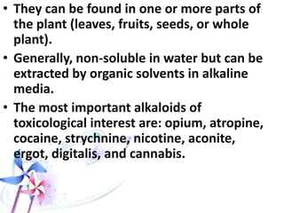 • They can be found in one or more parts of
the plant (leaves, fruits, seeds, or whole
plant).
• Generally, non-soluble in water but can be
extracted by organic solvents in alkaline
media.
• The most important alkaloids of
toxicological interest are: opium, atropine,
cocaine, strychnine, nicotine, aconite,
ergot, digitalis, and cannabis.
 