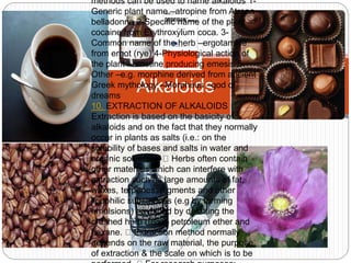 methods can be used to name alkaloids 1- 
Generic plant name –atropine from Atropa 
belladonna 2-Specific name of the plant – 
cocaine from Erythroxylum coca. 3- 
Common name of the herb –ergotamine 
from ergot (rye) 4-Physiological action of 
the plant –emetine producing emesis 5- 
Other –e.g. morphine derived from ancient 
Greek mythology Alkaloids 
–Morpheus –god of 
dreams 
10. EXTRACTION OF ALKALOIDS 
Extraction is based on the basicity of 
alkaloids and on the fact that they normally 
occur in plants as salts (i.e.: on the 
solubility of bases and salts in water and 
organic solvents). Herbs often contain 
other materials which can interfere with 
extraction such as large amounts of fat, 
waxes, terpenes, pigments and other 
lipophilic substances (e.g by forming 
emulsions) –avoided by defatting the 
crushed herb (using petroleum ether and 
hexane. Extraction method normally 
depends on the raw material, the purpose 
of extraction & the scale on which is to be 
performed. For research purposes: 
 
