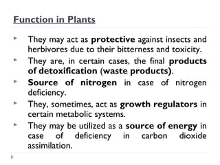 Function in Plants






They may act as protective against insects and
herbivores due to their bitterness and toxicity.
They are, in certain cases, the final products
of detoxification (waste products).
Source of nitrogen in case of nitrogen
deficiency.
They, sometimes, act as growth regulators in
certain metabolic systems.
They may be utilized as a source of energy in
case of deficiency in carbon dioxide
assimilation.

 